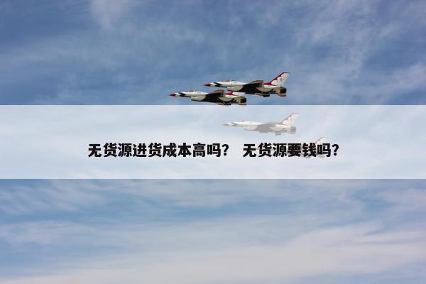 无货源进货成本高吗？ 无货源要钱吗？
