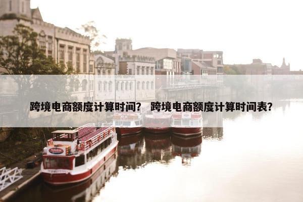 跨境电商额度计算时间？ 跨境电商额度计算时间表？