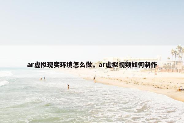ar虚拟现实环境怎么做，ar虚拟视频如何制作