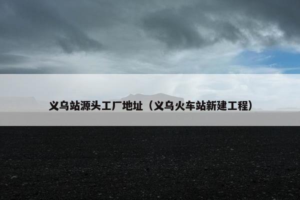 义乌站源头工厂地址（义乌火车站新建工程）