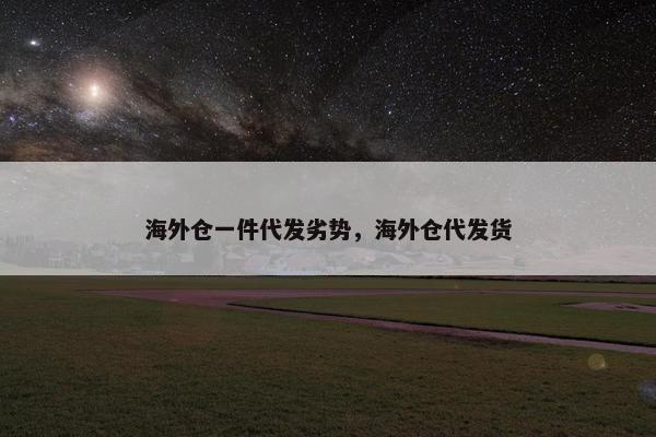 海外仓一件代发劣势，海外仓代发货