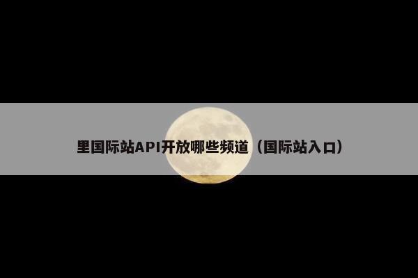里国际站API开放哪些频道（国际站入口）