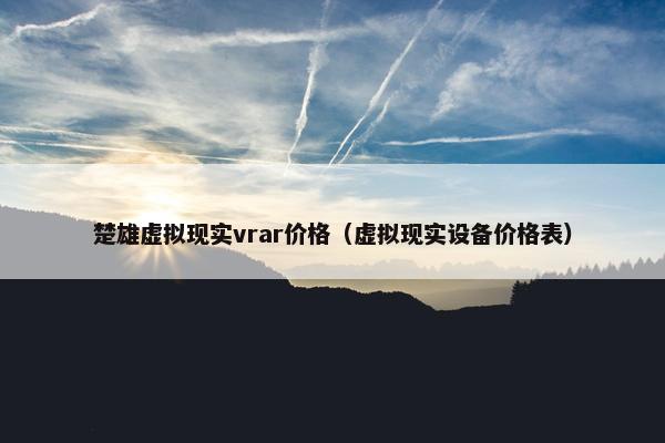 楚雄虚拟现实vrar价格（虚拟现实设备价格表）