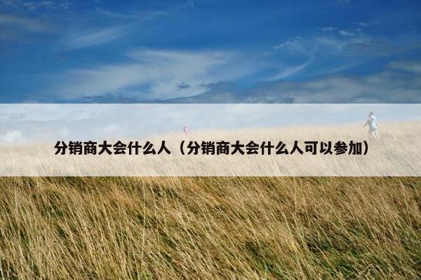 分销商大会什么人（分销商大会什么人可以参加）