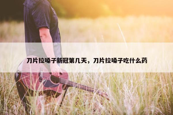 刀片拉嗓子新冠第几天，刀片拉嗓子吃什么药