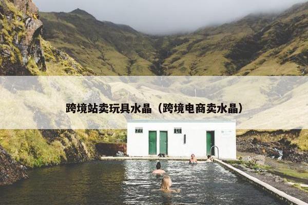 跨境站卖玩具水晶（跨境电商卖水晶）