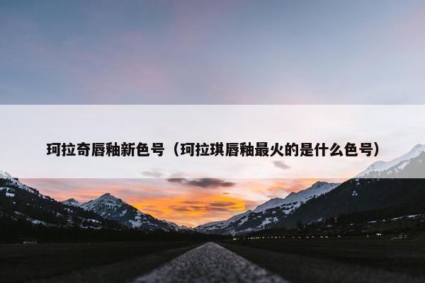 珂拉奇唇釉新色号（珂拉琪唇釉最火的是什么色号）