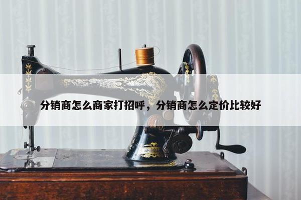分销商怎么商家打招呼，分销商怎么定价比较好