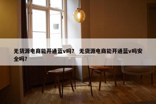 无货源电商能开通蓝v吗？ 无货源电商能开通蓝v吗安全吗？