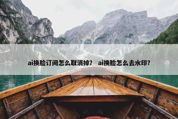 ai换脸订阅怎么取消掉？ ai换脸怎么去水印？
