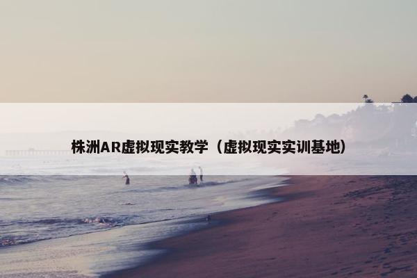 株洲AR虚拟现实教学（虚拟现实实训基地）