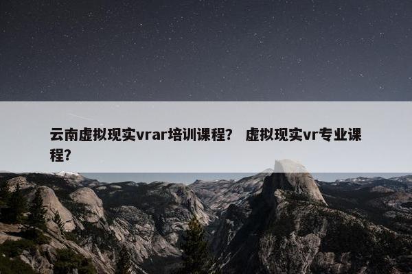 云南虚拟现实vrar培训课程？ 虚拟现实vr专业课程？