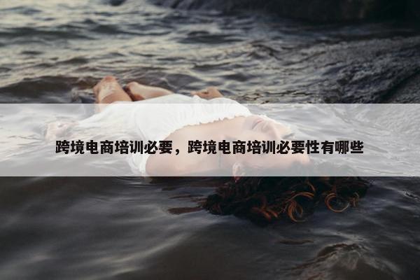 跨境电商培训必要，跨境电商培训必要性有哪些