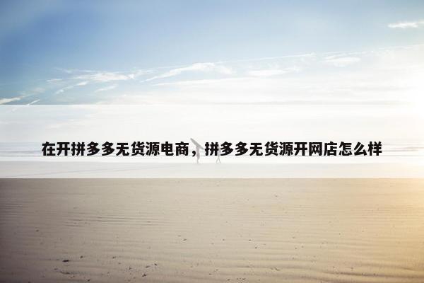 在开拼多多无货源电商，拼多多无货源开网店怎么样