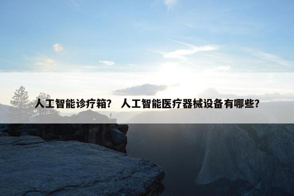人工智能诊疗箱？ 人工智能医疗器械设备有哪些？