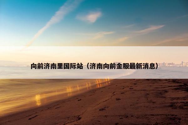 向前济南里国际站（济南向前金服最新消息）