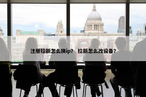 注册拉新怎么换ip？ 拉新怎么改设备？