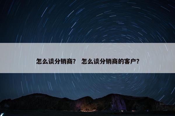 怎么谈分销商？ 怎么谈分销商的客户？