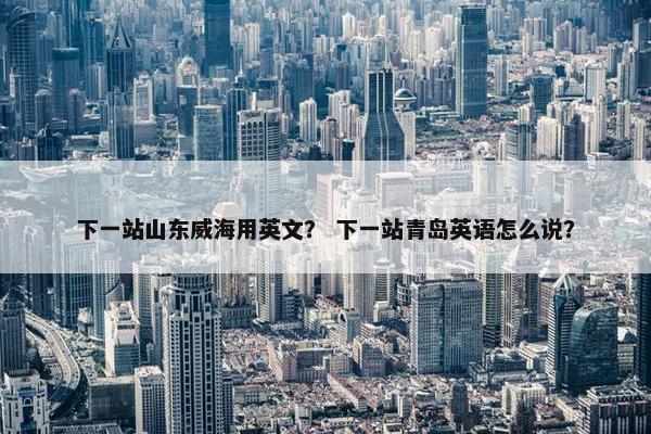 下一站山东威海用英文？ 下一站青岛英语怎么说？