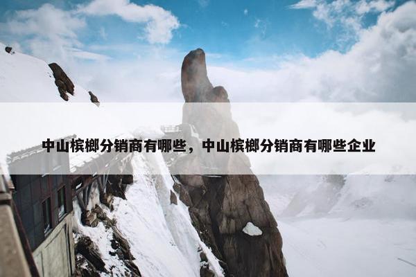 中山槟榔分销商有哪些，中山槟榔分销商有哪些企业