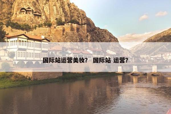 国际站运营美妆？ 国际站 运营？