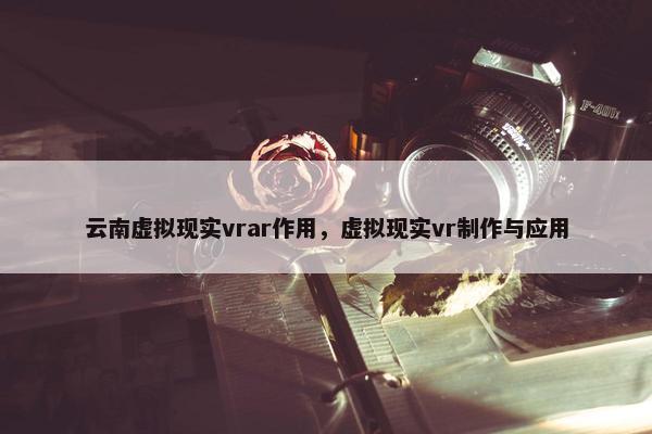 云南虚拟现实vrar作用，虚拟现实vr制作与应用