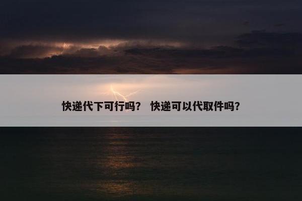 快递代下可行吗？ 快递可以代取件吗？