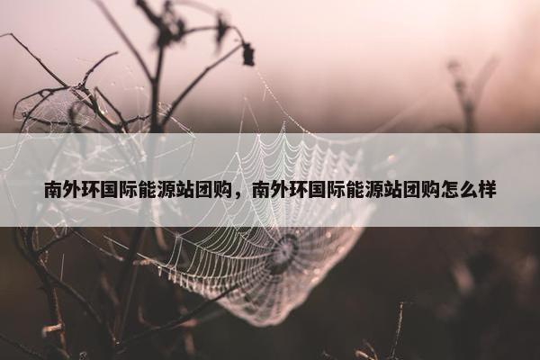 南外环国际能源站团购，南外环国际能源站团购怎么样