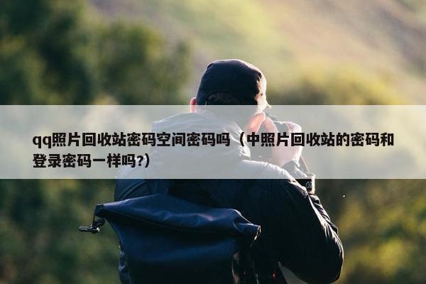 qq照片回收站密码空间密码吗（中照片回收站的密码和登录密码一样吗?）