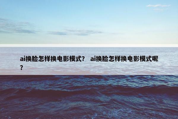ai换脸怎样换电影模式？ ai换脸怎样换电影模式呢？