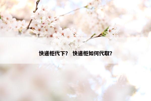 快递柜代下？ 快递柜如何代取？