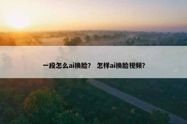 一段怎么ai换脸？ 怎样ai换脸视频？