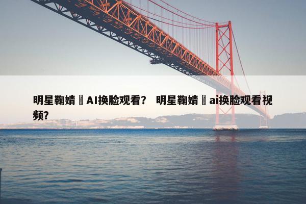 明星鞠婧祎AI换脸观看？ 明星鞠婧祎ai换脸观看视频？