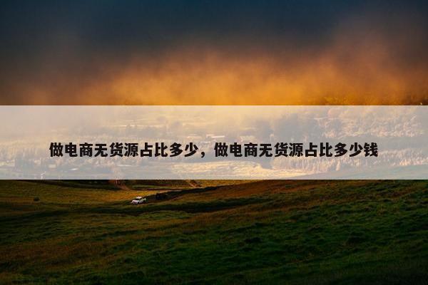 做电商无货源占比多少，做电商无货源占比多少钱
