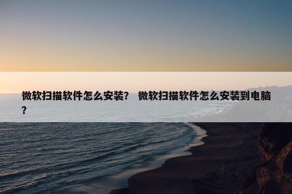微软扫描软件怎么安装？ 微软扫描软件怎么安装到电脑？
