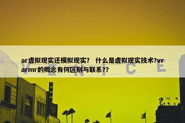 ar虚拟现实还模拟现实？ 什么是虚拟现实技术?vrarmr的概念有何区别与联系?？