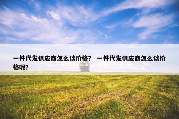 一件代发供应商怎么谈价格？ 一件代发供应商怎么谈价格呢？