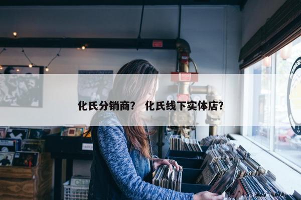 化氏分销商？ 化氏线下实体店？