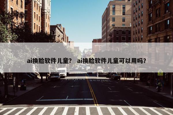 ai换脸软件儿童？ ai换脸软件儿童可以用吗？