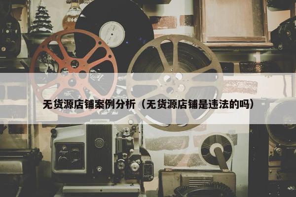 无货源店铺案例分析（无货源店铺是违法的吗）