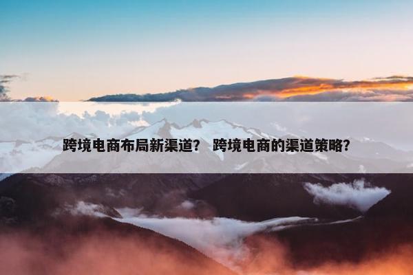 跨境电商布局新渠道？ 跨境电商的渠道策略？