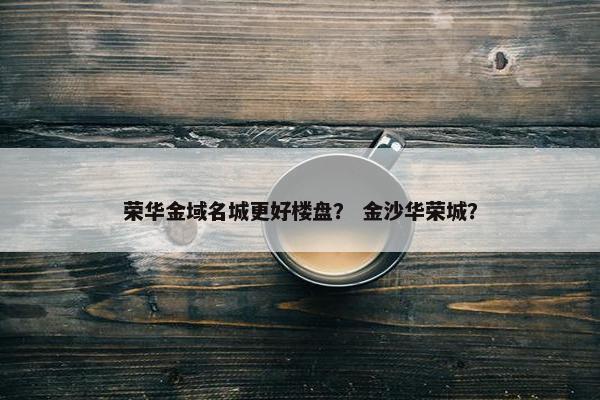 荣华金域名城更好楼盘？ 金沙华荣城？