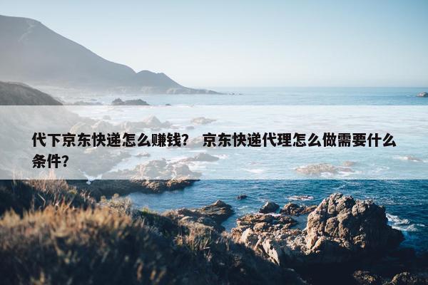 代下京东快递怎么赚钱？ 京东快递代理怎么做需要什么条件？