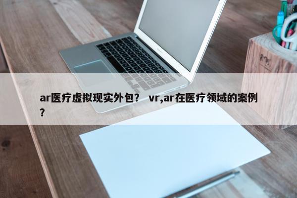 ar医疗虚拟现实外包？ vr,ar在医疗领域的案例？