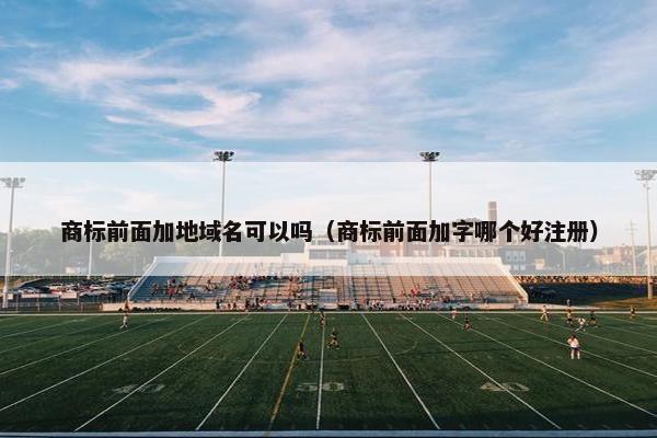 商标前面加地域名可以吗（商标前面加字哪个好注册）