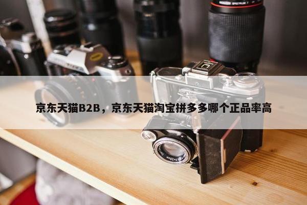 京东天猫B2B，京东天猫淘宝拼多多哪个正品率高