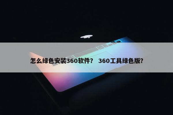 怎么绿色安装360软件？ 360工具绿色版？
