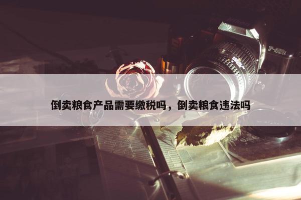 倒卖粮食产品需要缴税吗，倒卖粮食违法吗