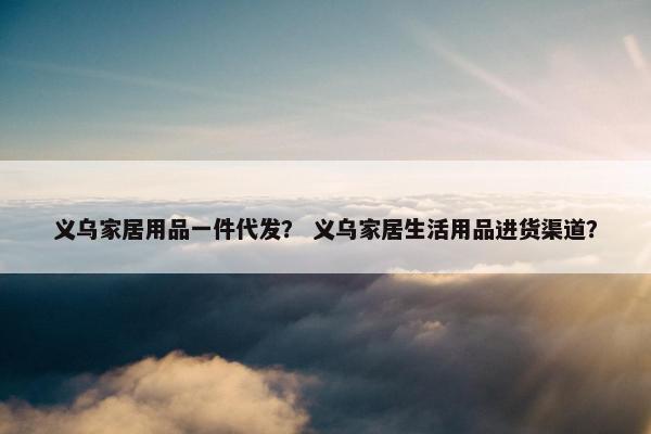 义乌家居用品一件代发？ 义乌家居生活用品进货渠道？