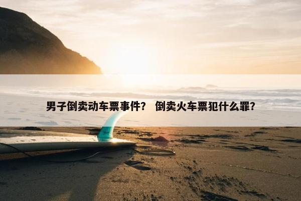 男子倒卖动车票事件？ 倒卖火车票犯什么罪？